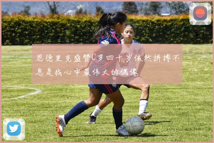 恩德里克盛赞C罗四十岁依然拼搏不息是我心中最伟大的偶像