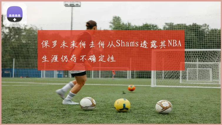 保罗未来何去何从Shams透露其NBA生涯仍存不确定性