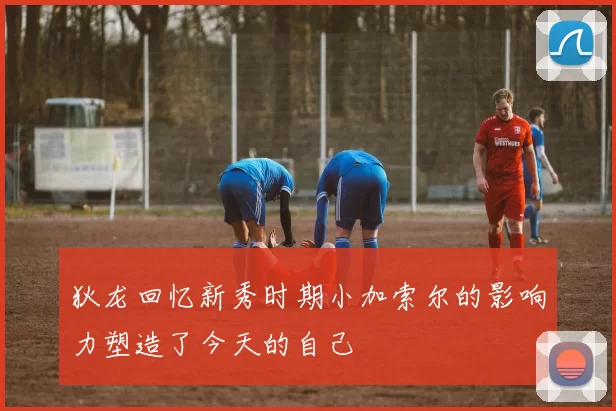 狄龙回忆新秀时期小加索尔的影响力塑造了今天的自己