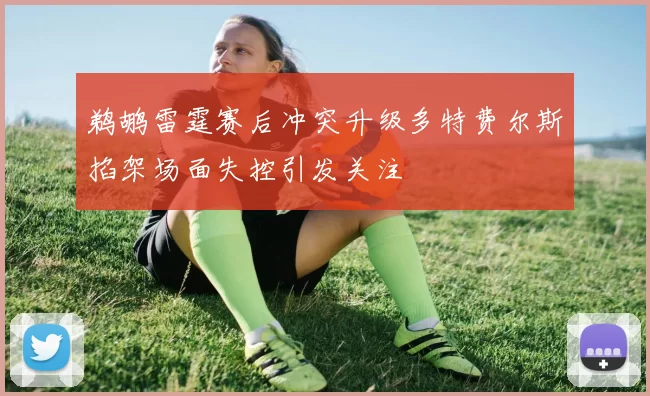 鹈鹕雷霆赛后冲突升级多特费尔斯掐架场面失控引发关注