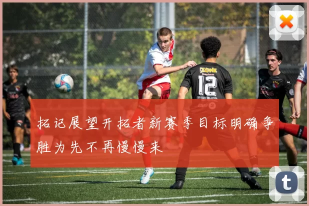 拓记展望开拓者新赛季目标明确争胜为先不再慢慢来