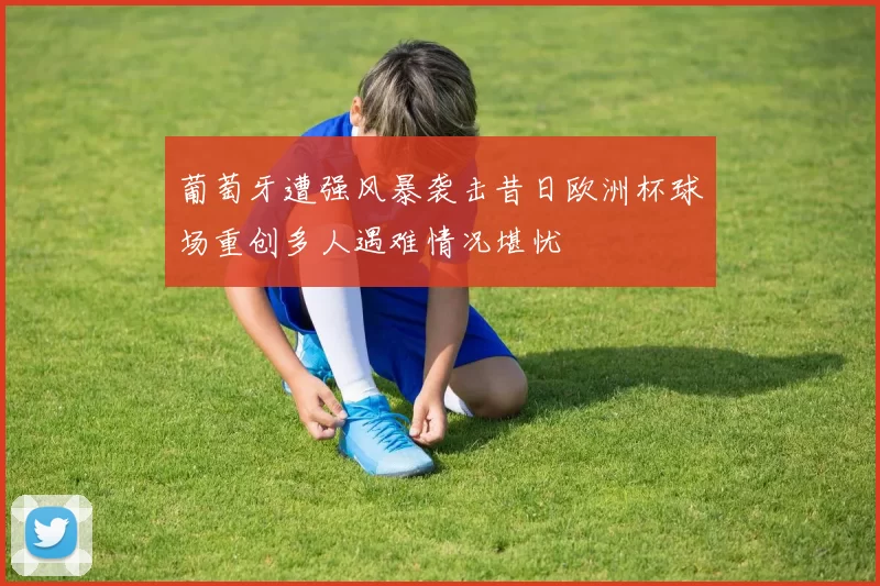 葡萄牙遭强风暴袭击昔日欧洲杯球场重创多人遇难情况堪忧